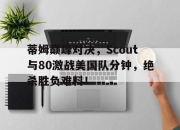 爱游戏体育-关于蒂姆巅峰对决，Scout与80激战美国队分钟，绝杀胜负难料！的信息