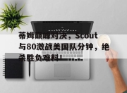 爱游戏体育-关于蒂姆巅峰对决，Scout与80激战美国队分钟，绝杀胜负难料！的信息